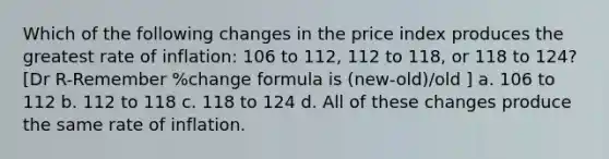 Which of the following changes in the price index produces the greatest rate of inflation: 106 to 112, 112 to 118, or 118 to 124? [Dr R-Remember %change formula is (new-old)/old ] a. 106 to 112 b. 112 to 118 c. 118 to 124 d. All of these changes produce the same rate of inflation.