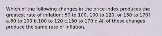 Which of the following changes in the price index produces the greatest rate of inflation: 80 to 100, 100 to 120, or 150 to 170? a.80 to 100 b.100 to 120 c.150 to 170 d.All of these changes produce the same rate of inflation.