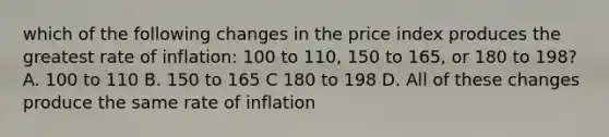 which of the following changes in the price index produces the greatest rate of inflation: 100 to 110, 150 to 165, or 180 to 198? A. 100 to 110 B. 150 to 165 C 180 to 198 D. All of these changes produce the same rate of inflation