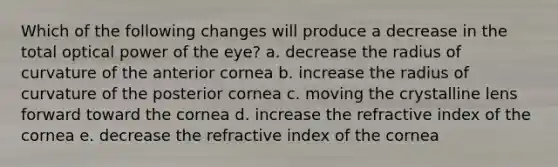 Which of the following changes will produce a decrease in the total optical power of the eye? a. decrease the radius of curvature of the anterior cornea b. increase the radius of curvature of the posterior cornea c. moving the crystalline lens forward toward the cornea d. increase the refractive index of the cornea e. decrease the refractive index of the cornea