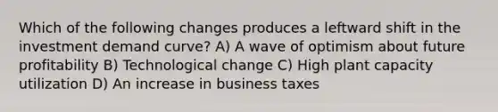 Which of the following changes produces a leftward shift in the investment demand curve? A) A wave of optimism about future profitability B) Technological change C) High plant capacity utilization D) An increase in business taxes