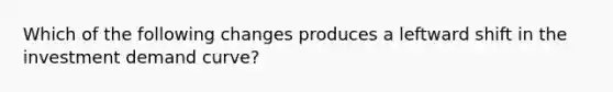 Which of the following changes produces a leftward shift in the investment demand curve?