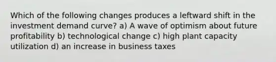 Which of the following changes produces a leftward shift in the investment demand curve? a) A wave of optimism about future profitability b) technological change c) high plant capacity utilization d) an increase in business taxes