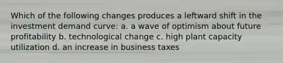 Which of the following changes produces a leftward shift in the investment demand curve: a. a wave of optimism about future profitability b. technological change c. high plant capacity utilization d. an increase in business taxes