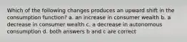 Which of the following changes produces an upward shift in the consumption function? a. an increase in consumer wealth b. a decrease in consumer wealth c. a decrease in autonomous consumption d. both answers b and c are correct