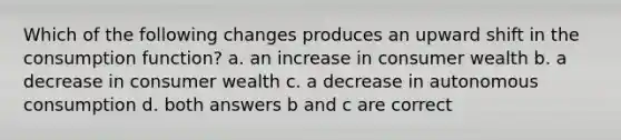 Which of the following changes produces an upward shift in the consumption function? a. an increase in consumer wealth b. a decrease in consumer wealth c. a decrease in autonomous consumption d. both answers b and c are correct