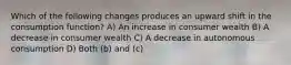 Which of the following changes produces an upward shift in the consumption function? A) An increase in consumer wealth B) A decrease in consumer wealth C) A decrease in autonomous consumption D) Both (b) and (c)