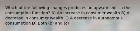 Which of the following changes produces an upward shift in the consumption function? A) An increase in consumer wealth B) A decrease in consumer wealth C) A decrease in autonomous consumption D) Both (b) and (c)