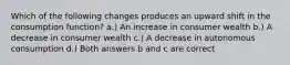 Which of the following changes produces an upward shift in the consumption function? a.) An increase in consumer wealth b.) A decrease in consumer wealth c.) A decrease in autonomous consumption d.) Both answers b and c are correct