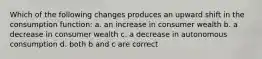 Which of the following changes produces an upward shift in the consumption function: a. an increase in consumer wealth b. a decrease in consumer wealth c. a decrease in autonomous consumption d. both b and c are correct