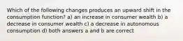 Which of the following changes produces an upward shift in the consumption function? a) an increase in consumer wealth b) a decrease in consumer wealth c) a decrease in autonomous consumption d) both answers a and b are correct