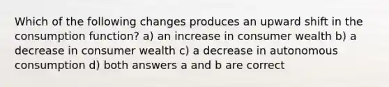 Which of the following changes produces an upward shift in the consumption function? a) an increase in consumer wealth b) a decrease in consumer wealth c) a decrease in autonomous consumption d) both answers a and b are correct