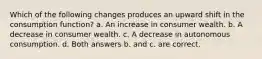 Which of the following changes produces an upward shift in the consumption function? a. An increase in consumer wealth. b. A decrease in consumer wealth. c. A decrease in autonomous consumption. d. Both answers b. and c. are correct.