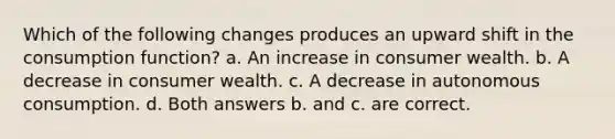 Which of the following changes produces an upward shift in the consumption function? a. An increase in consumer wealth. b. A decrease in consumer wealth. c. A decrease in autonomous consumption. d. Both answers b. and c. are correct.