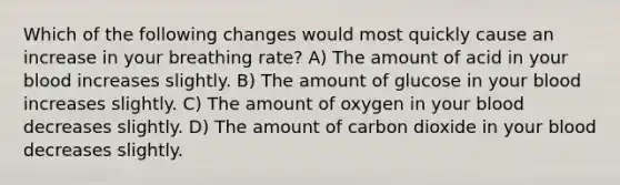 Which of the following changes would most quickly cause an increase in your breathing rate? A) The amount of acid in your blood increases slightly. B) The amount of glucose in your blood increases slightly. C) The amount of oxygen in your blood decreases slightly. D) The amount of carbon dioxide in your blood decreases slightly.