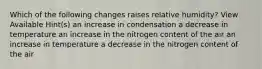 Which of the following changes raises relative humidity? View Available Hint(s) an increase in condensation a decrease in temperature an increase in the nitrogen content of the air an increase in temperature a decrease in the nitrogen content of the air