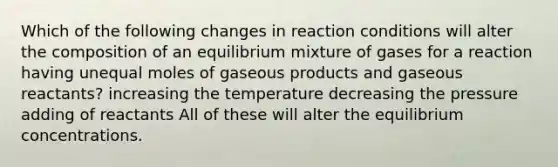 Which of the following changes in reaction conditions will alter the composition of an equilibrium mixture of gases for a reaction having unequal moles of gaseous products and gaseous reactants? increasing the temperature decreasing the pressure adding of reactants All of these will alter the equilibrium concentrations.