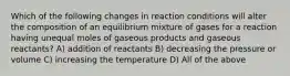 Which of the following changes in reaction conditions will alter the composition of an equilibrium mixture of gases for a reaction having unequal moles of gaseous products and gaseous reactants? A) addition of reactants B) decreasing the pressure or volume C) increasing the temperature D) All of the above