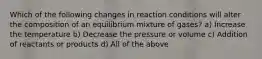 Which of the following changes in reaction conditions will alter the composition of an equilibrium mixture of gases? a) Increase the temperature b) Decrease the pressure or volume c) Addition of reactants or products d) All of the above