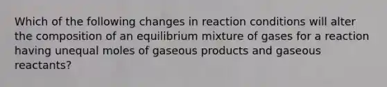 Which of the following changes in reaction conditions will alter the composition of an equilibrium mixture of gases for a reaction having unequal moles of gaseous products and gaseous reactants?