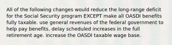 All of the following changes would reduce the long-range deficit for the Social Security program EXCEPT make all OASDI benefits fully taxable. use general revenues of the federal government to help pay benefits. delay scheduled increases in the full retirement age. increase the OASDI taxable wage base.