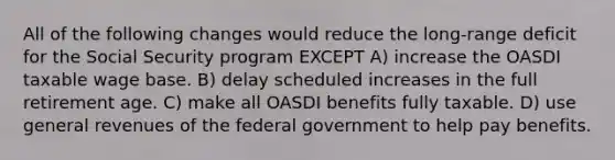 All of the following changes would reduce the long-range deficit for the Social Security program EXCEPT A) increase the OASDI taxable wage base. B) delay scheduled increases in the full retirement age. C) make all OASDI benefits fully taxable. D) use general revenues of the federal government to help pay benefits.