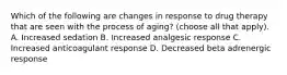 Which of the following are changes in response to drug therapy that are seen with the process of aging? (choose all that apply). A. Increased sedation B. Increased analgesic response C. Increased anticoagulant response D. Decreased beta adrenergic response