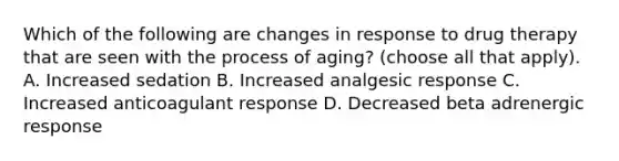 Which of the following are changes in response to drug therapy that are seen with the process of aging? (choose all that apply). A. Increased sedation B. Increased analgesic response C. Increased anticoagulant response D. Decreased beta adrenergic response