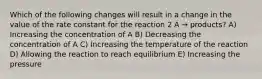 Which of the following changes will result in a change in the value of the rate constant for the reaction 2 A → products? A) Increasing the concentration of A B) Decreasing the concentration of A C) Increasing the temperature of the reaction D) Allowing the reaction to reach equilibrium E) Increasing the pressure