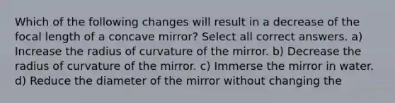 Which of the following changes will result in a decrease of the focal length of a concave mirror? Select all correct answers. a) Increase the radius of curvature of the mirror. b) Decrease the radius of curvature of the mirror. c) Immerse the mirror in water. d) Reduce the diameter of the mirror without changing the