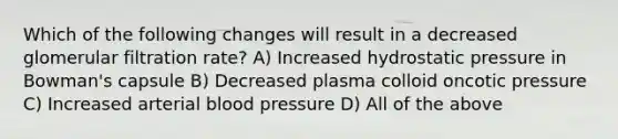 Which of the following changes will result in a decreased glomerular filtration rate? A) Increased hydrostatic pressure in Bowman's capsule B) Decreased plasma colloid oncotic pressure C) Increased arterial blood pressure D) All of the above