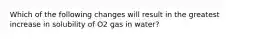 Which of the following changes will result in the greatest increase in solubility of O2 gas in water?