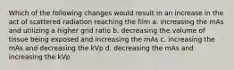 Which of the following changes would result in an increase in the act of scattered radiation reaching the film a. increasing the mAs and utilizing a higher grid ratio b. decreasing the volume of tissue being exposed and increasing the mAs c. increasing the mAs and decreasing the kVp d. decreasing the mAs and increasing the kVp