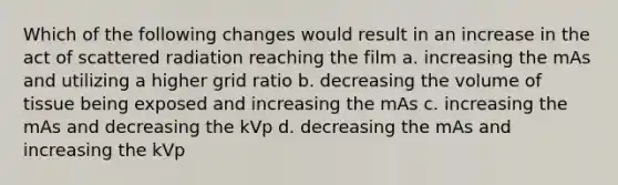 Which of the following changes would result in an increase in the act of scattered radiation reaching the film a. increasing the mAs and utilizing a higher grid ratio b. decreasing the volume of tissue being exposed and increasing the mAs c. increasing the mAs and decreasing the kVp d. decreasing the mAs and increasing the kVp