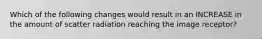 Which of the following changes would result in an INCREASE in the amount of scatter radiation reaching the image receptor?