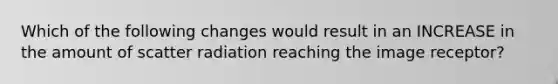 Which of the following changes would result in an INCREASE in the amount of scatter radiation reaching the image receptor?