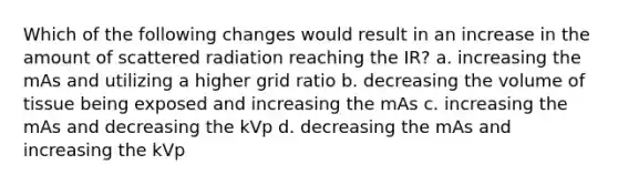 Which of the following changes would result in an increase in the amount of scattered radiation reaching the IR? a. increasing the mAs and utilizing a higher grid ratio b. decreasing the volume of tissue being exposed and increasing the mAs c. increasing the mAs and decreasing the kVp d. decreasing the mAs and increasing the kVp