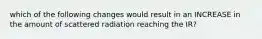 which of the following changes would result in an INCREASE in the amount of scattered radiation reaching the IR?