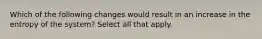 Which of the following changes would result in an increase in the entropy of the system? Select all that apply.