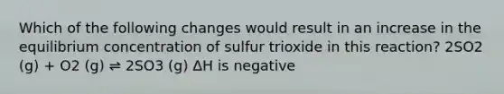 Which of the following changes would result in an increase in the equilibrium concentration of sulfur trioxide in this reaction? 2SO2 (g) + O2 (g) ⇌ 2SO3 (g) ΔH is negative