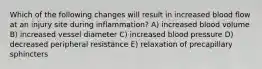 Which of the following changes will result in increased blood flow at an injury site during inflammation? A) increased blood volume B) increased vessel diameter C) increased blood pressure D) decreased peripheral resistance E) relaxation of precapillary sphincters