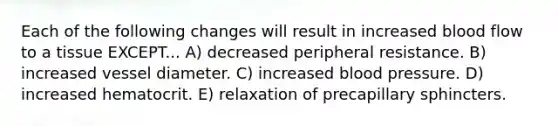 Each of the following changes will result in increased blood flow to a tissue EXCEPT... A) decreased peripheral resistance. B) increased vessel diameter. C) increased <a href='https://www.questionai.com/knowledge/kD0HacyPBr-blood-pressure' class='anchor-knowledge'>blood pressure</a>. D) increased hematocrit. E) relaxation of precapillary sphincters.