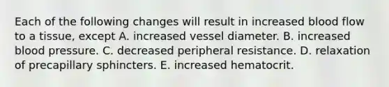 Each of the following changes will result in increased blood flow to a tissue, except A. increased vessel diameter. B. increased blood pressure. C. decreased peripheral resistance. D. relaxation of precapillary sphincters. E. increased hematocrit.