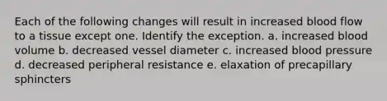 Each of the following changes will result in increased blood flow to a tissue except one. Identify the exception. a. increased blood volume b. decreased vessel diameter c. increased <a href='https://www.questionai.com/knowledge/kD0HacyPBr-blood-pressure' class='anchor-knowledge'>blood pressure</a> d. decreased peripheral resistance e. elaxation of precapillary sphincters