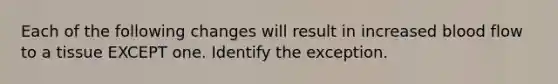 Each of the following changes will result in increased blood flow to a tissue EXCEPT one. Identify the exception.