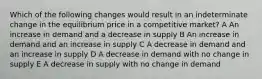 Which of the following changes would result in an indeterminate change in the equilibrium price in a competitive market? A An increase in demand and a decrease in supply B An increase in demand and an increase in supply C A decrease in demand and an increase in supply D A decrease in demand with no change in supply E A decrease in supply with no change in demand