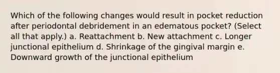 Which of the following changes would result in pocket reduction after periodontal debridement in an edematous pocket? (Select all that apply.) a. Reattachment b. New attachment c. Longer junctional epithelium d. Shrinkage of the gingival margin e. Downward growth of the junctional epithelium