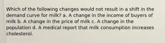 Which of the following changes would not result in a shift in the demand curve for milk? a. A change in the income of buyers of milk b. A change in the price of milk c. A change in the population d. A medical report that milk consumption increases cholesterol.