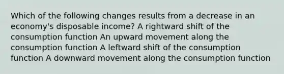 Which of the following changes results from a decrease in an economy's disposable income? A rightward shift of the consumption function An upward movement along the consumption function A leftward shift of the consumption function A downward movement along the consumption function