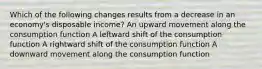 Which of the following changes results from a decrease in an economy's disposable income? An upward movement along the consumption function A leftward shift of the consumption function A rightward shift of the consumption function A downward movement along the consumption function